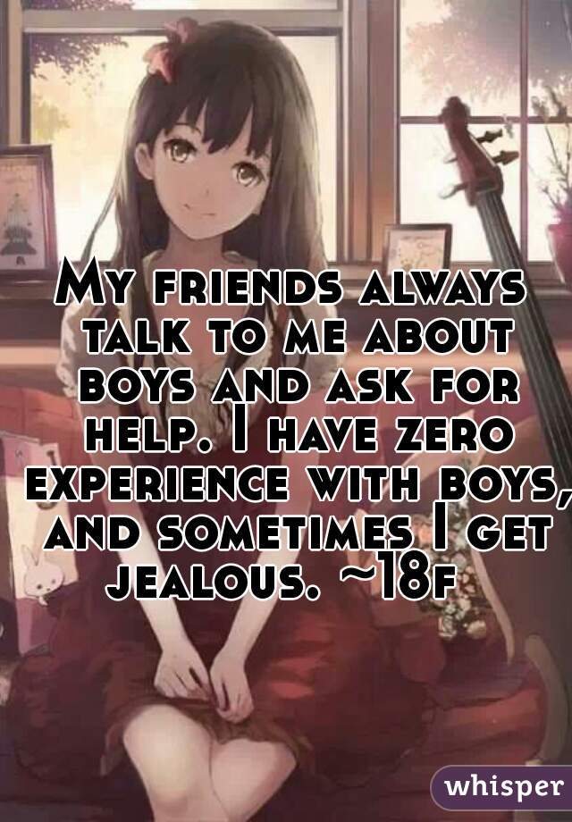 My friends always talk to me about boys and ask for help. I have zero experience with boys, and sometimes I get jealous. ~18f  
