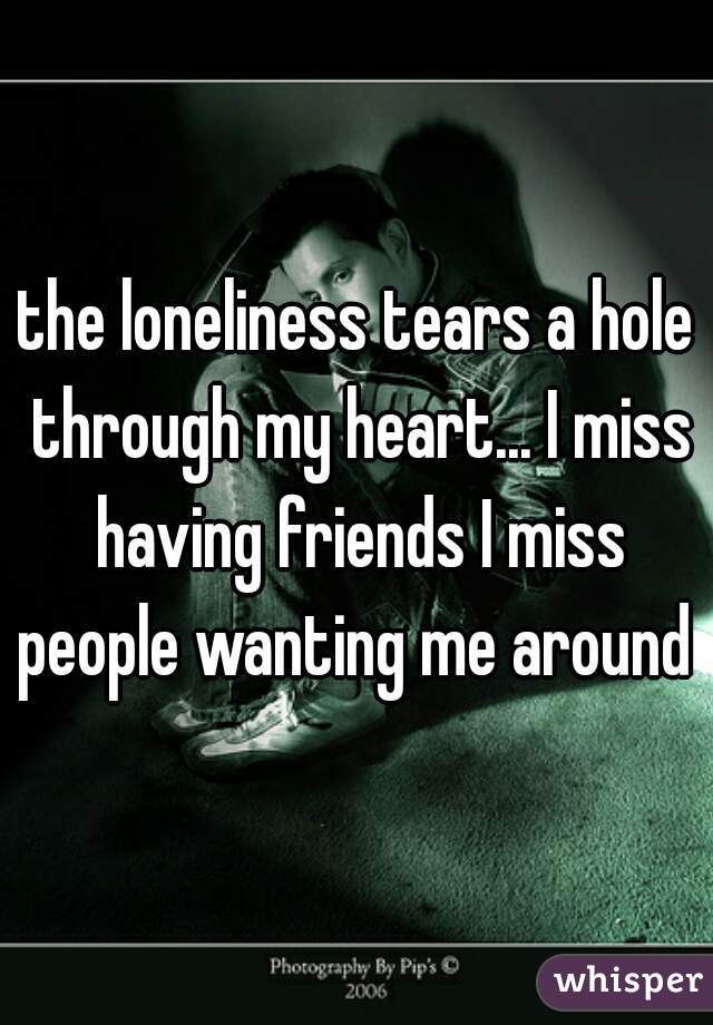 the loneliness tears a hole through my heart... I miss having friends I miss people wanting me around 