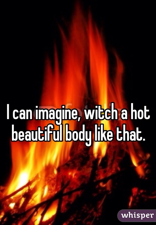 I can imagine, witch a hot beautiful body like that. 