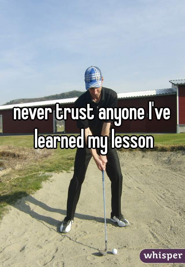never trust anyone I've learned my lesson