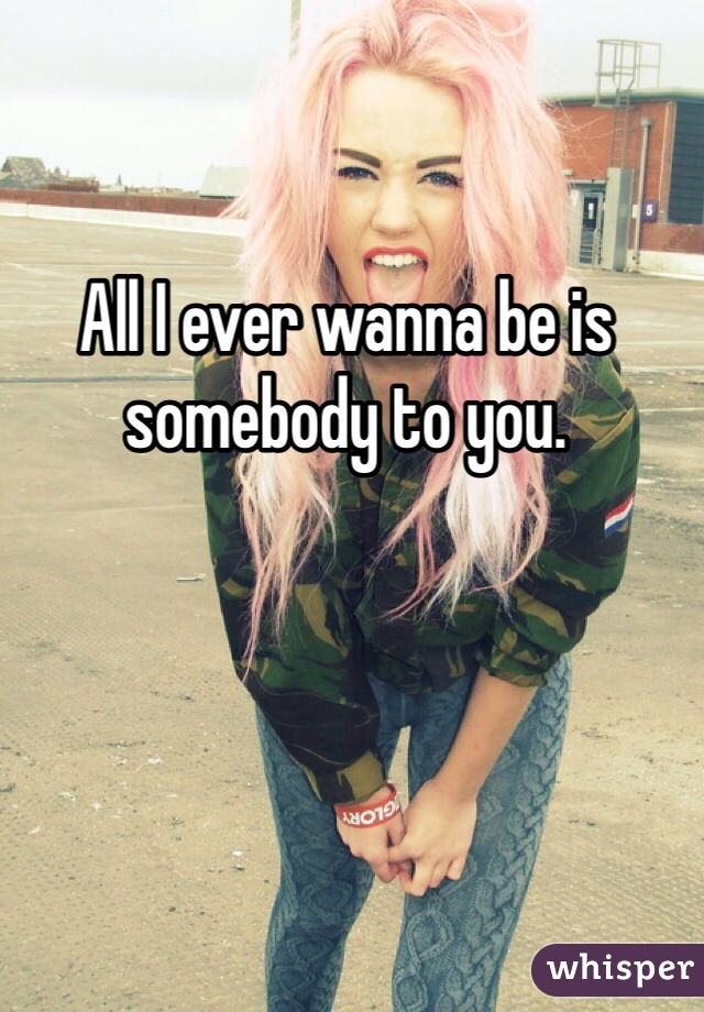All I ever wanna be is somebody to you.