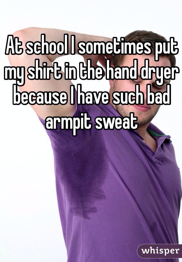 At school I sometimes put my shirt in the hand dryer because I have such bad armpit sweat