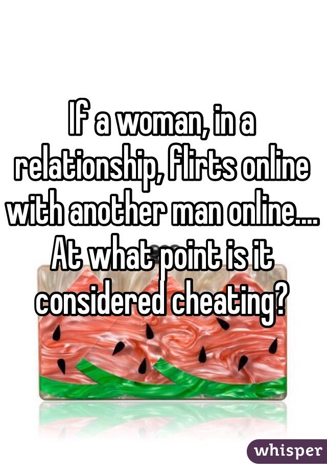 If a woman, in a relationship, flirts online with another man online.... At what point is it considered cheating?
