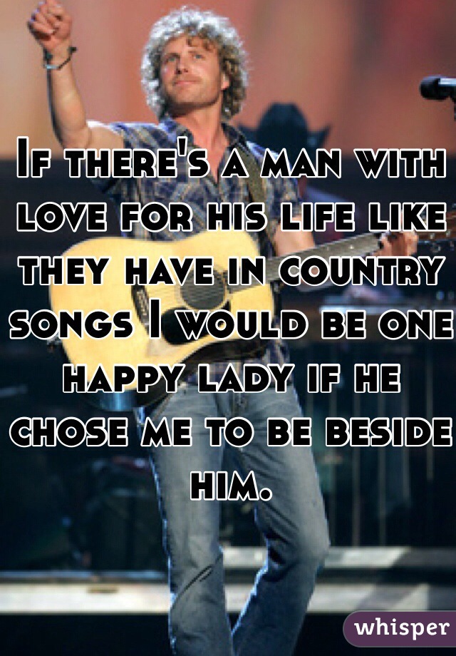 If there's a man with love for his life like they have in country songs I would be one happy lady if he chose me to be beside him. 