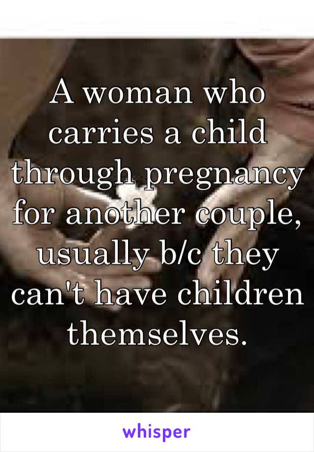 A woman who carries a child through pregnancy for another couple, usually b/c they can't have children themselves.