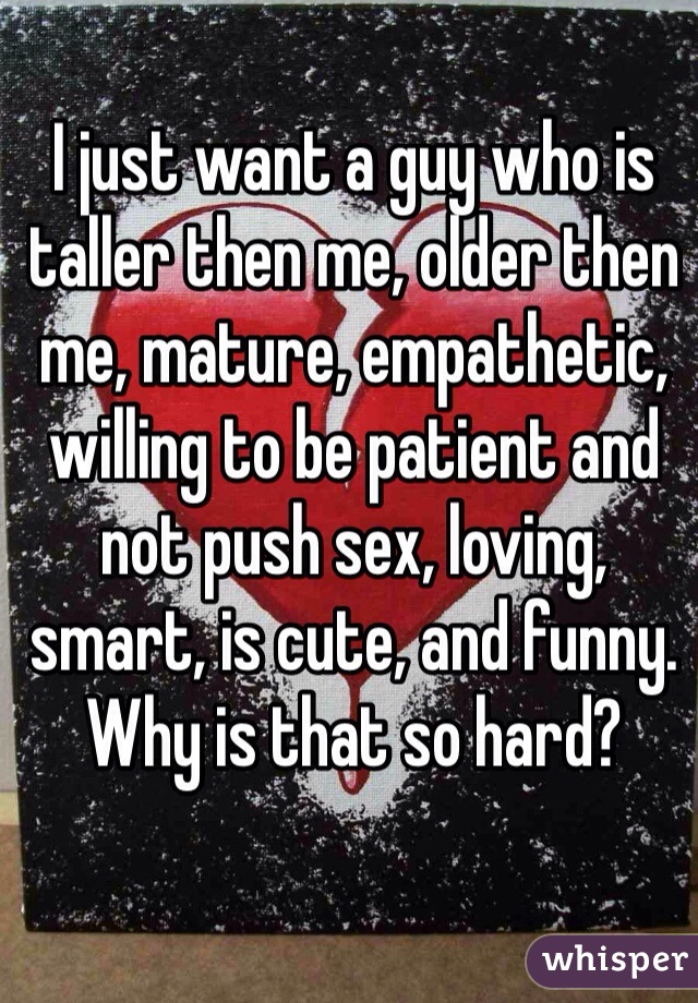 I just want a guy who is taller then me, older then me, mature, empathetic, willing to be patient and not push sex, loving, smart, is cute, and funny. Why is that so hard? 