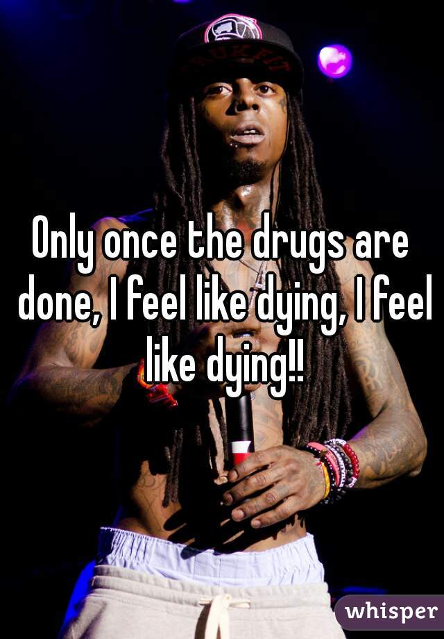 Only once the drugs are done, I feel like dying, I feel like dying!!