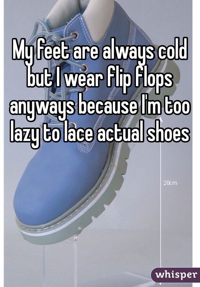 My feet are always cold but I wear flip flops anyways because I'm too lazy to lace actual shoes