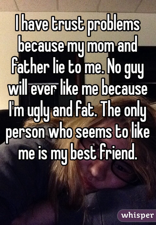 I have trust problems because my mom and father lie to me. No guy will ever like me because I'm ugly and fat. The only person who seems to like me is my best friend.