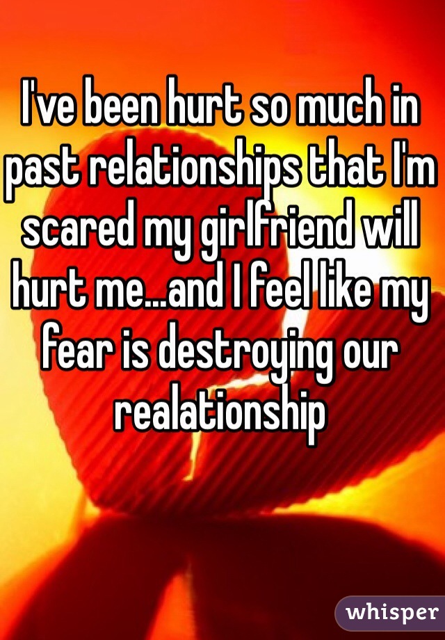 I've been hurt so much in past relationships that I'm scared my girlfriend will hurt me...and I feel like my fear is destroying our realationship