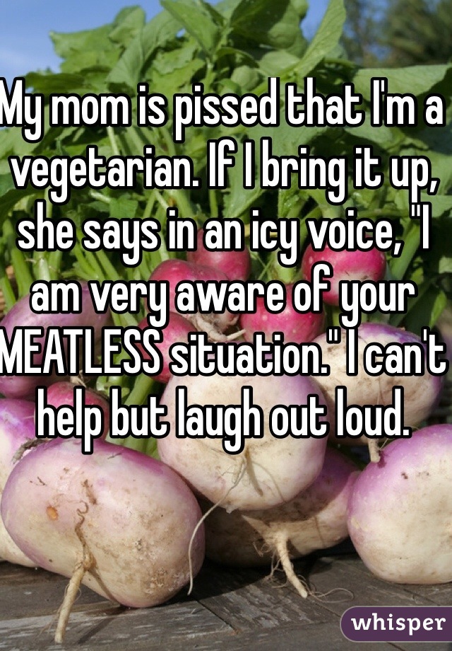 My mom is pissed that I'm a vegetarian. If I bring it up, she says in an icy voice, "I am very aware of your MEATLESS situation." I can't help but laugh out loud. 