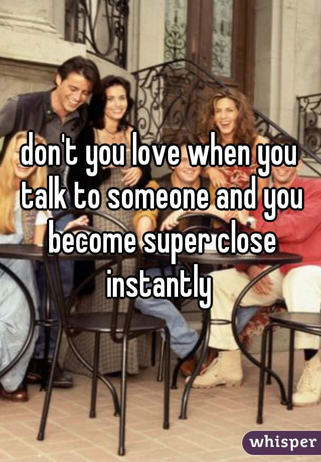 don't you love when you talk to someone and you become super close instantly 