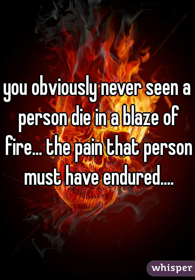 you obviously never seen a person die in a blaze of fire... the pain that person must have endured....