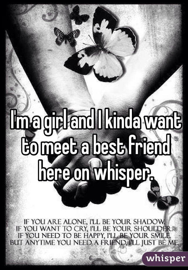 I'm a girl and I kinda want to meet a best friend here on whisper. 