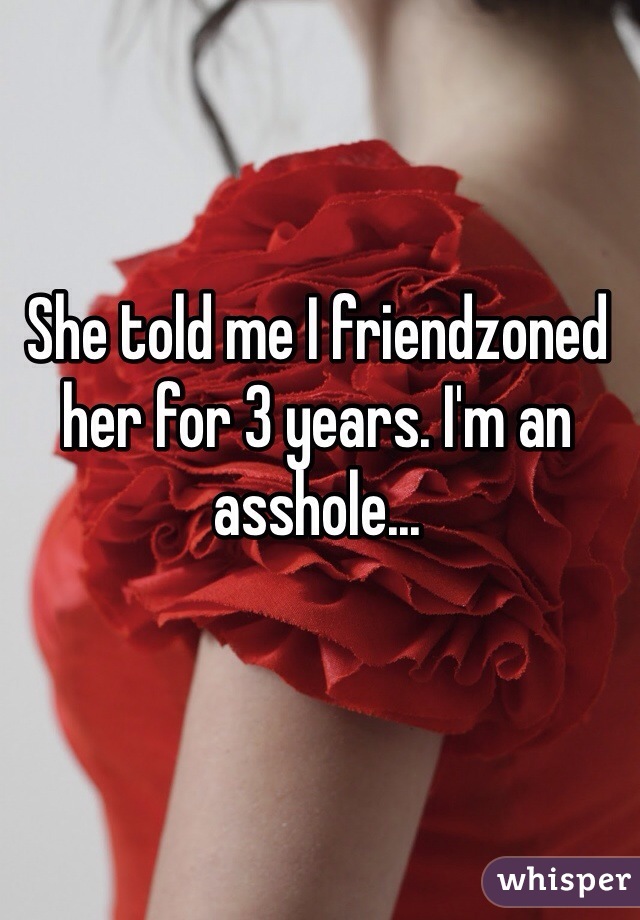 She told me I friendzoned her for 3 years. I'm an asshole...