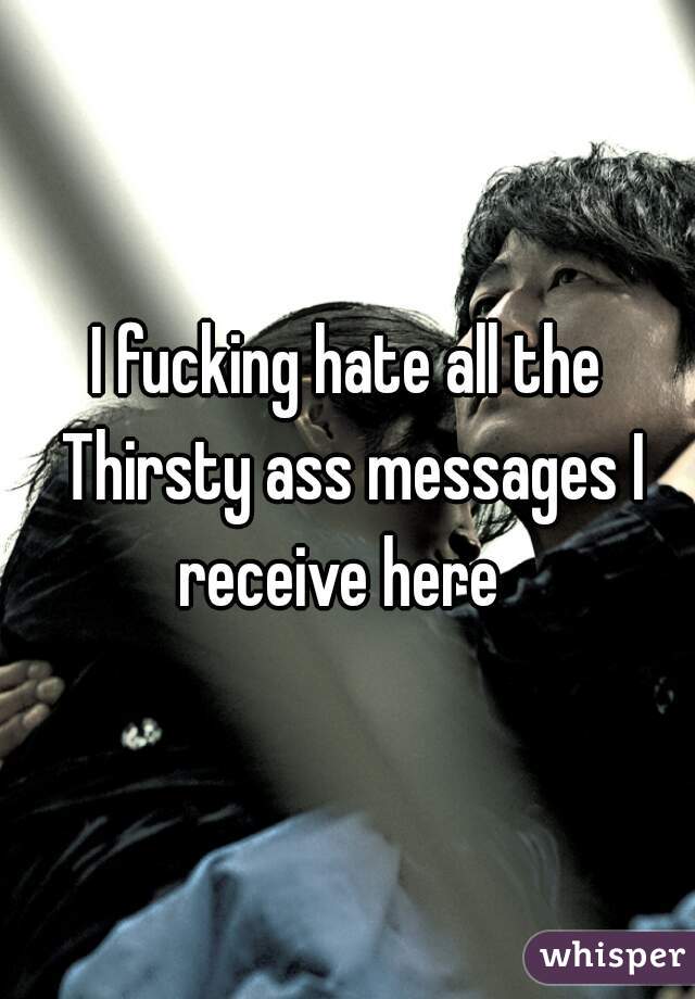 I fucking hate all the Thirsty ass messages I receive here  