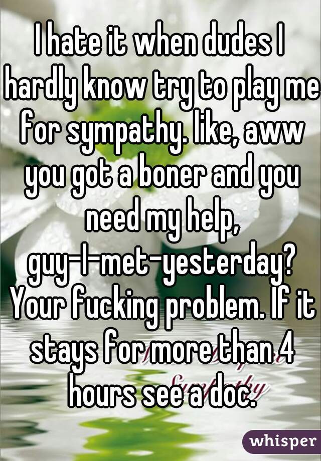 I hate it when dudes I hardly know try to play me for sympathy. like, aww you got a boner and you need my help, guy-I-met-yesterday? Your fucking problem. If it stays for more than 4 hours see a doc.