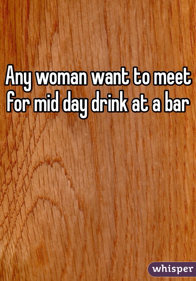 Any woman want to meet for mid day drink at a bar