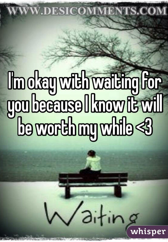 I'm okay with waiting for you because I know it will be worth my while <3