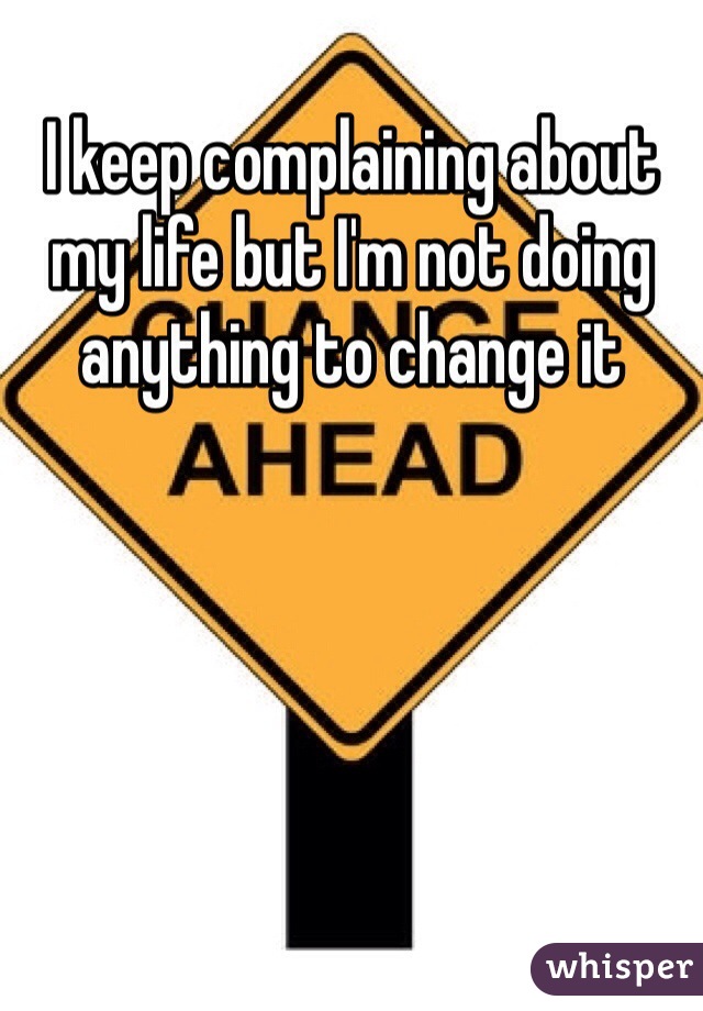 I keep complaining about my life but I'm not doing anything to change it 