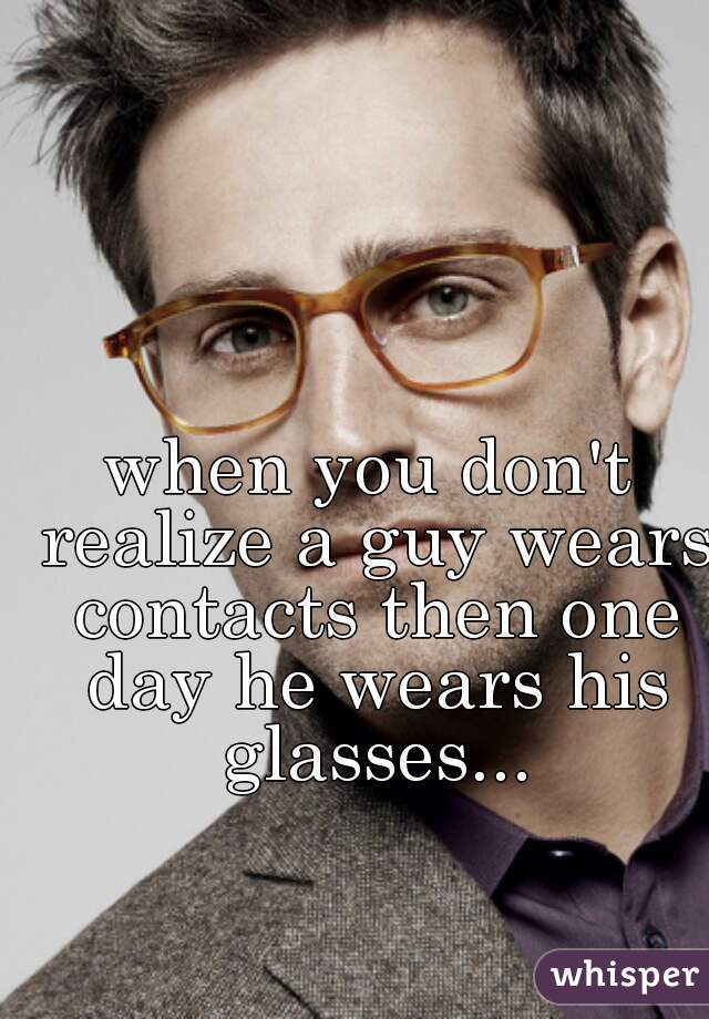 when you don't realize a guy wears contacts then one day he wears his glasses...