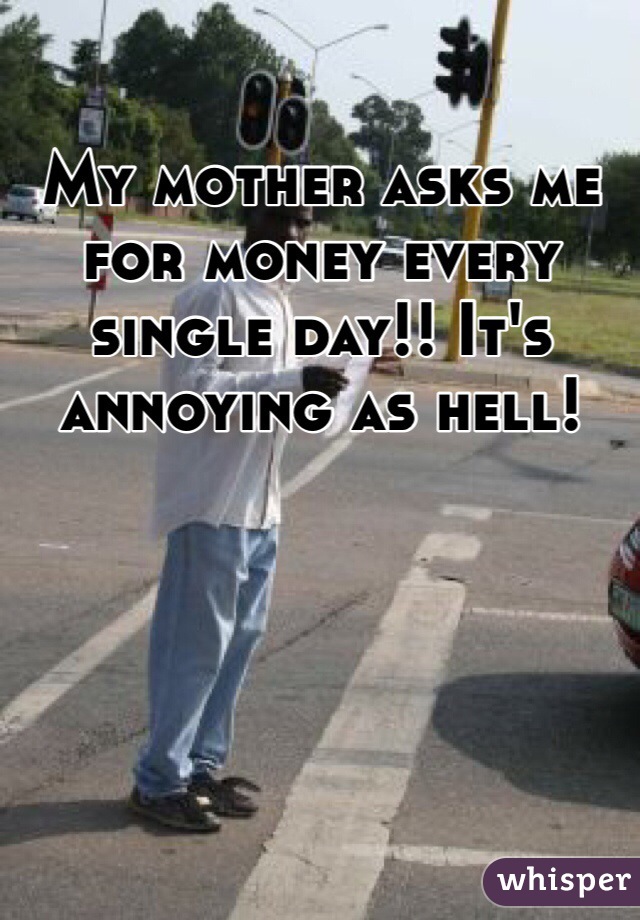 My mother asks me for money every single day!! It's annoying as hell! 