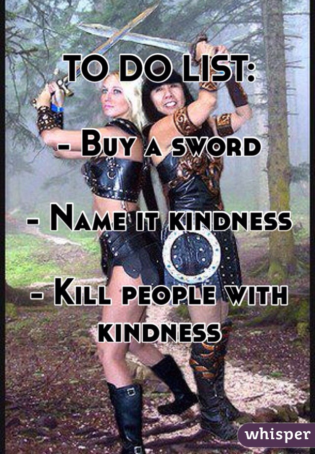 TO DO LIST:

- Buy a sword 

- Name it kindness

- Kill people with kindness 