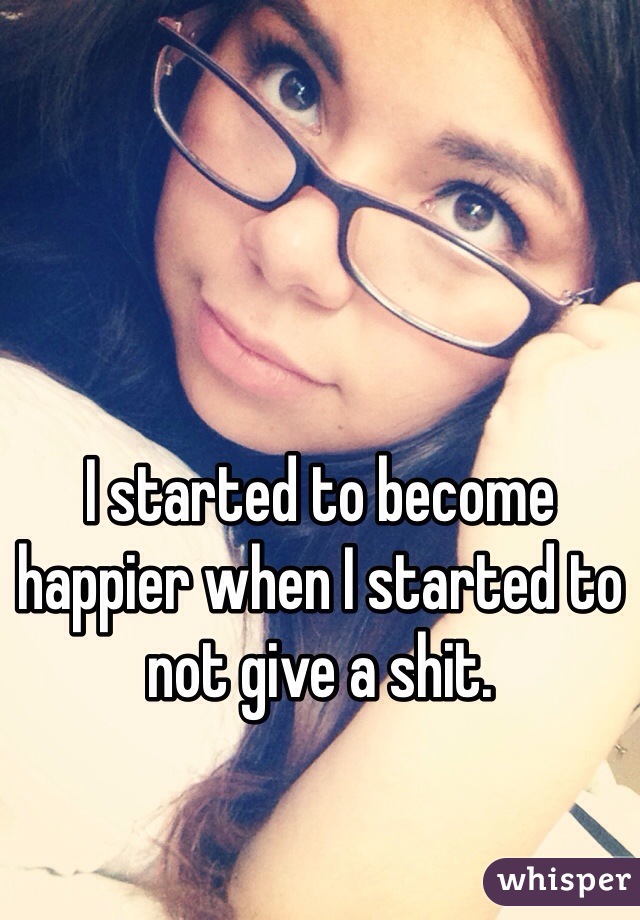 I started to become happier when I started to not give a shit.