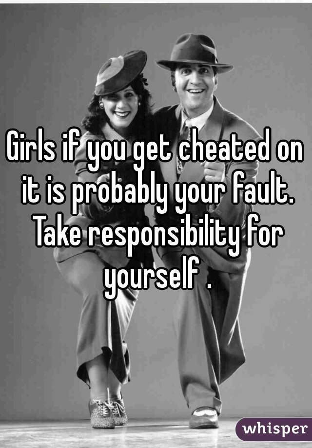 Girls if you get cheated on it is probably your fault. Take responsibility for yourself .