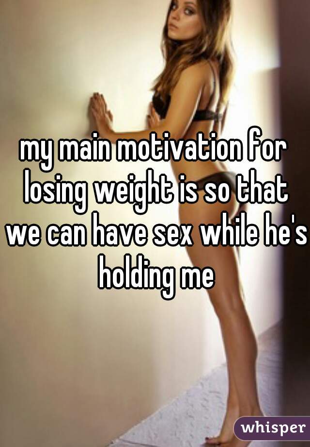 my main motivation for losing weight is so that we can have sex while he's holding me