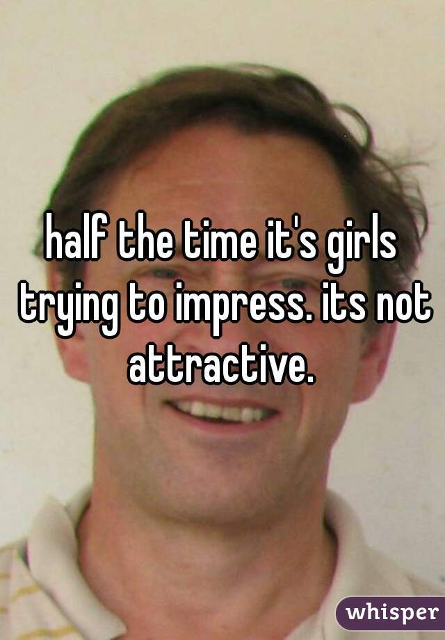 half the time it's girls trying to impress. its not attractive. 