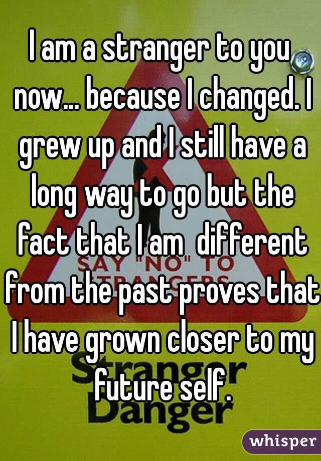 I am a stranger to you now... because I changed. I grew up and I still have a long way to go but the fact that I am  different from the past proves that I have grown closer to my future self.
