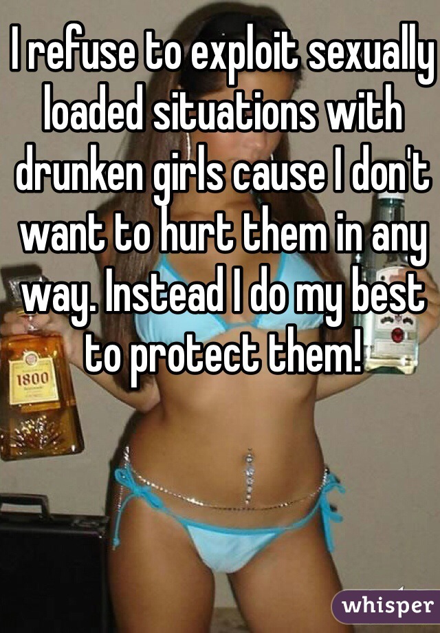 I refuse to exploit sexually loaded situations with drunken girls cause I don't want to hurt them in any way. Instead I do my best to protect them!