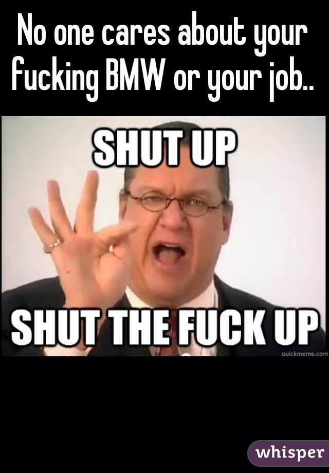 No one cares about your fucking BMW or your job.. 