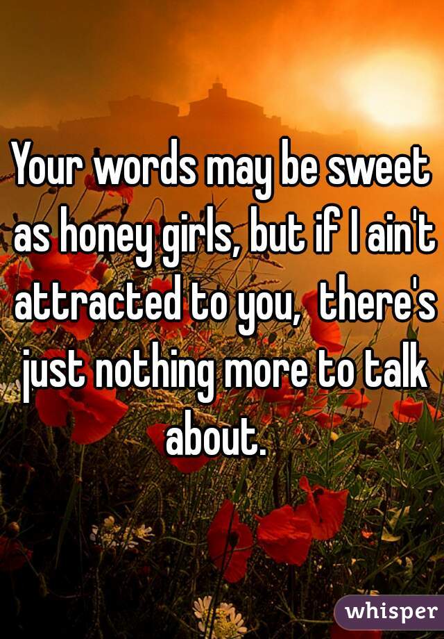 Your words may be sweet as honey girls, but if I ain't attracted to you,  there's just nothing more to talk about.  