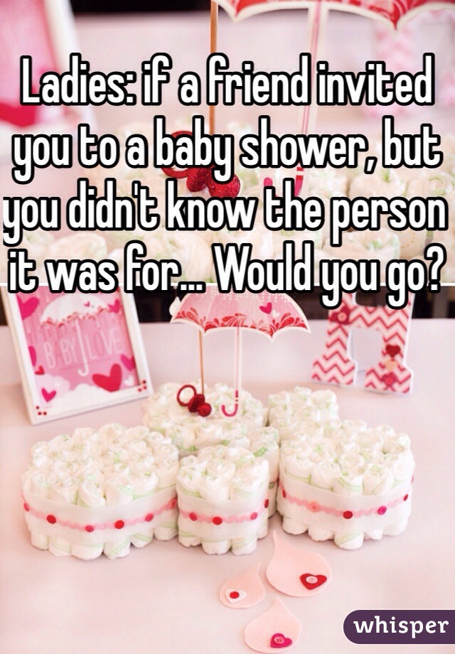 Ladies: if a friend invited you to a baby shower, but you didn't know the person it was for... Would you go?