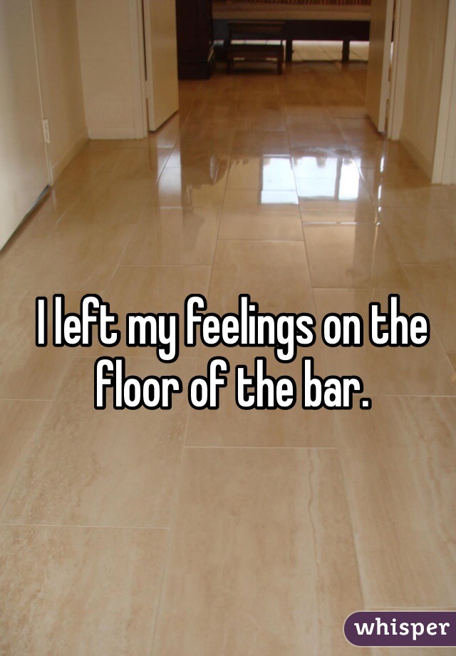 I left my feelings on the floor of the bar.