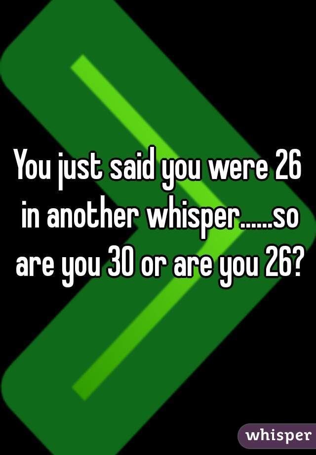 You just said you were 26 in another whisper......so are you 30 or are you 26?