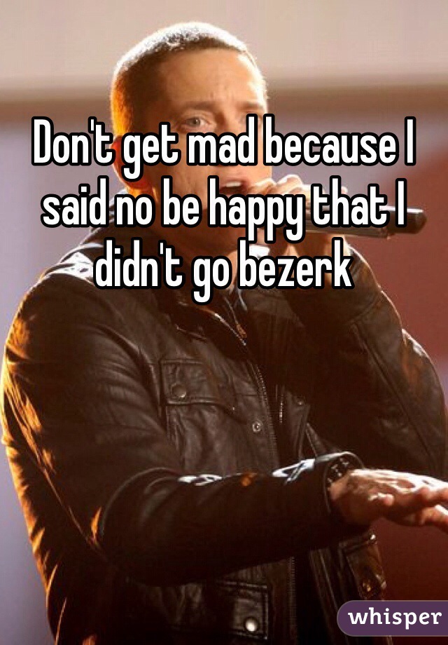 Don't get mad because I said no be happy that I didn't go bezerk 