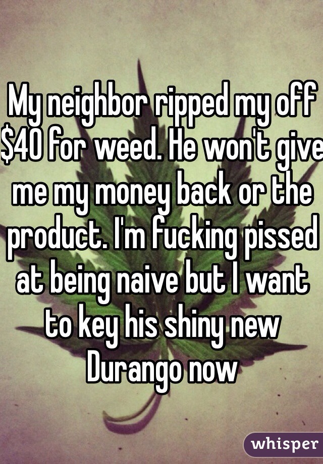 My neighbor ripped my off $40 for weed. He won't give me my money back or the product. I'm fucking pissed at being naive but I want to key his shiny new Durango now