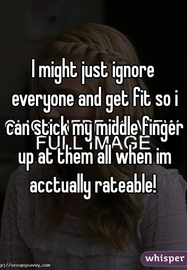 I might just ignore everyone and get fit so i can stick my middle finger up at them all when im acctually rateable! 