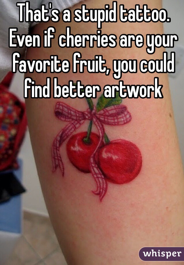 That's a stupid tattoo. Even if cherries are your favorite fruit, you could find better artwork