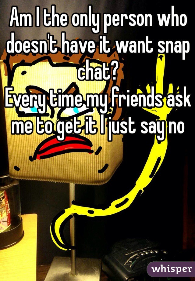 Am I the only person who doesn't have it want snap chat?
Every time my friends ask me to get it I just say no 