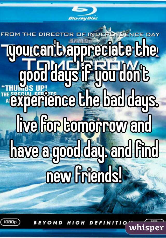 you can't appreciate the good days if you don't experience the bad days. live for tomorrow and have a good day. and find new friends!