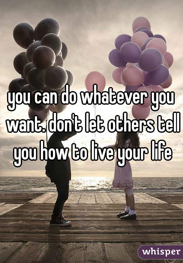 you can do whatever you want. don't let others tell you how to live your life