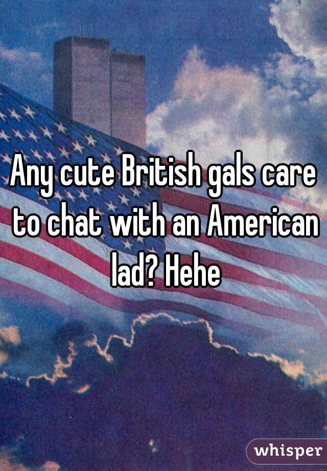 Any cute British gals care to chat with an American lad? Hehe