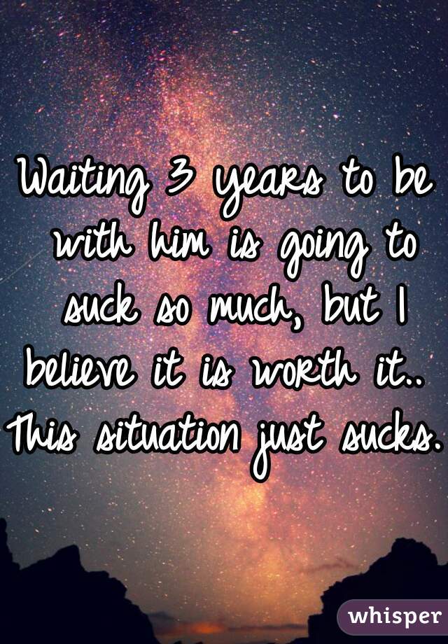 Waiting 3 years to be with him is going to suck so much, but I believe it is worth it.. 
This situation just sucks. 
