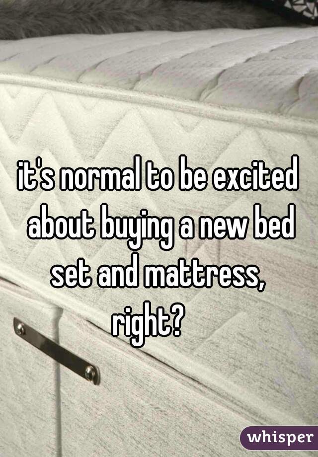 it's normal to be excited about buying a new bed set and mattress, 
right?   