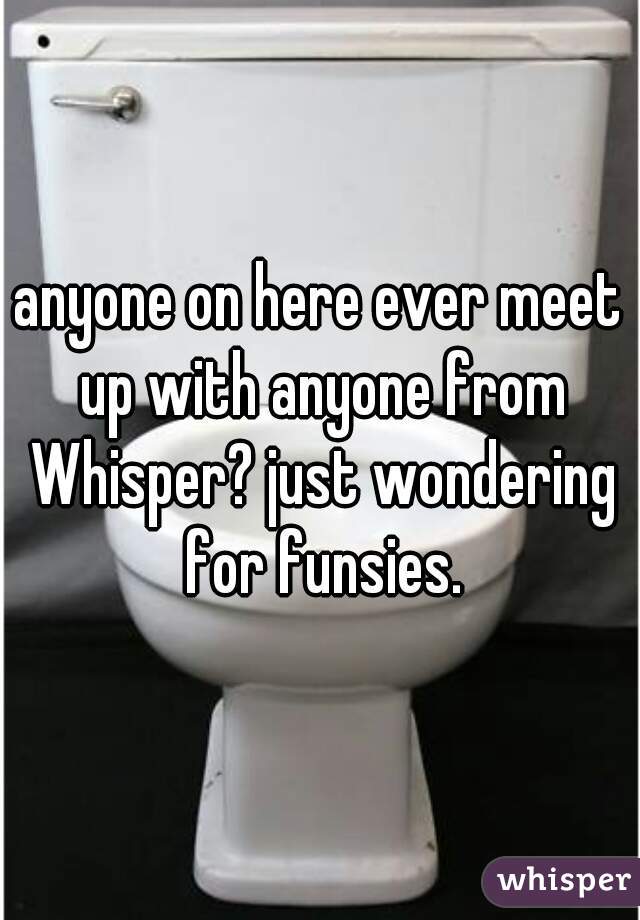 anyone on here ever meet up with anyone from Whisper? just wondering for funsies.