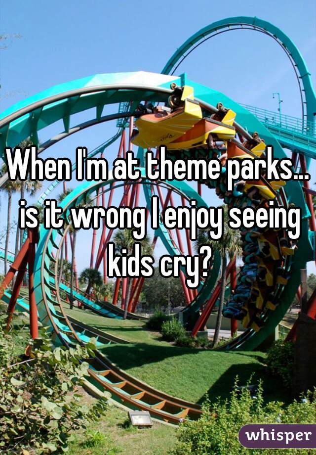 When I'm at theme parks... is it wrong I enjoy seeing kids cry?